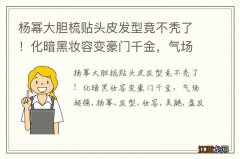 杨幂大胆梳贴头皮发型竟不秃了！化暗黑妆容变豪门千金，气场超强