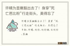 许晴为显嫩豁出去了！身穿“死亡芭比粉”行走街头，美得忘了年龄