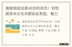 谁敢相信这是48岁的状态！刘恺威穿米白毛衣都如此有型，魅力不减