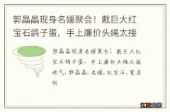 郭晶晶现身名媛聚会！戴巨大红宝石鸽子蛋，手上廉价头绳太接地气