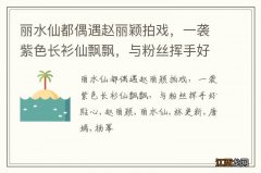 丽水仙都偶遇赵丽颖拍戏，一袭紫色长衫仙飘飘，与粉丝挥手好贴心