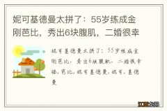 妮可基德曼太拼了：55岁练成金刚芭比，秀出6块腹肌，二婚很幸福