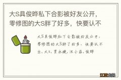 大S具俊晔私下合影被好友公开，零修图的大S胖了好多，快要认不出