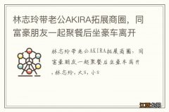 林志玲带老公AKIRA拓展商圈，同富豪朋友一起聚餐后坐豪车离开