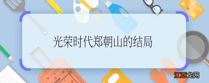 光荣时代郑朝山的结局 光荣时代郑朝山的结局是什么