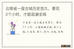 云南省一座古城历史悠久，要花2个小时，才能逛遍全城