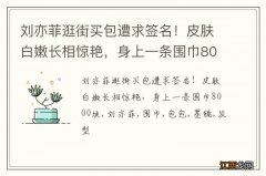 刘亦菲逛街买包遭求签名！皮肤白嫩长相惊艳，身上一条围巾8000块