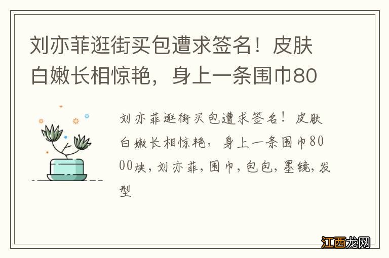 刘亦菲逛街买包遭求签名！皮肤白嫩长相惊艳，身上一条围巾8000块