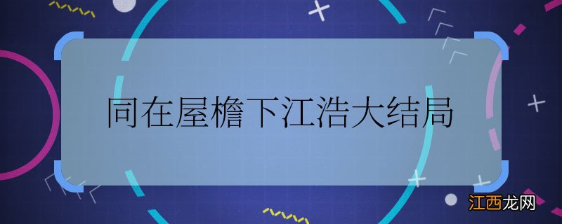 同在屋檐下江浩大结局 同在屋檐下江浩最后怎么样了