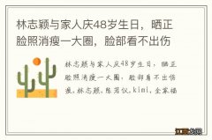 林志颖与家人庆48岁生日，晒正脸照消瘦一大圈，脸部看不出伤痕