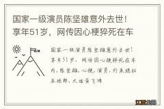 国家一级演员陈坚雄意外去世！享年51岁，网传因心梗猝死在车内