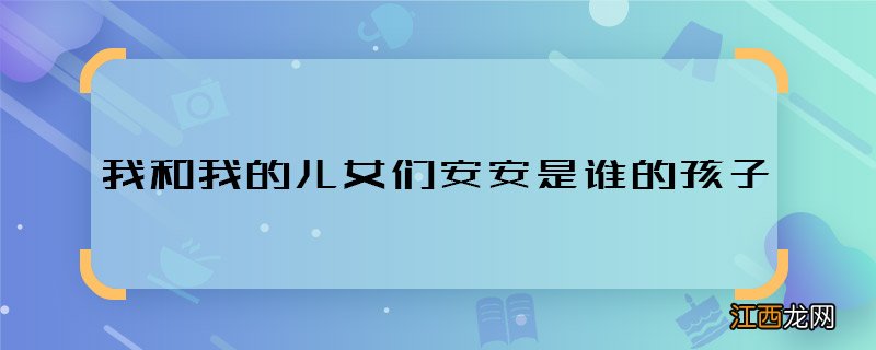 我和我的儿女们安安是谁的孩子 我和我的儿女们安安身世