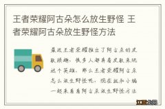 王者荣耀阿古朵怎么放生野怪 王者荣耀阿古朵放生野怪方法