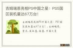 吉姆瑞恩亮相PS中国之星：PS5国区装机量达67万台！