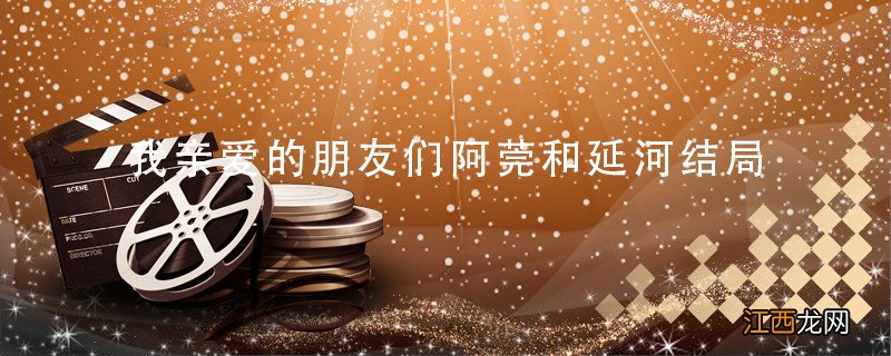 我亲爱的朋友们阿莞和延河结局 我亲爱的朋友们阿莞和延河结局是什么