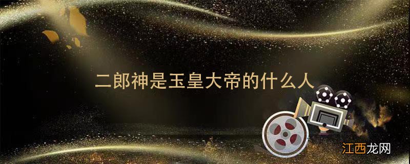 二郎神是玉皇大帝的什么人 二郎神和玉皇大帝什么关系