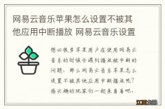 网易云音乐苹果怎么设置不被其他应用中断播放 网易云音乐设置不中断方法介绍