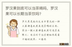 罗汉果到底可以当茶喝吗，罗汉果可以长期当茶饮吗?