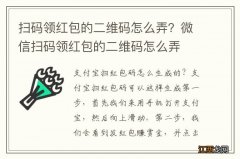 扫码领红包的二维码怎么弄？微信扫码领红包的二维码怎么弄