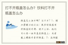 打不开瓶盖怎么办？饮料打不开瓶盖怎么办