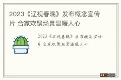 2023《辽视春晚》发布概念宣传片 合家欢聚场景温暖人心