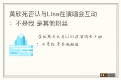 黄欣苑否认与Lisa在演唱会互动：不是我 是其他粉丝