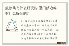 鼓浪屿有什么好玩的 厦门鼓浪屿有什么好玩的？