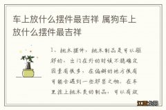 车上放什么摆件最吉祥 属狗车上放什么摆件最吉祥