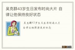 吴克群43岁生日发布时尚大片 自律让他保持良好状态