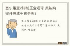 塞尔维亚2脚射正全进球 奥纳纳被开除成千古奇冤?