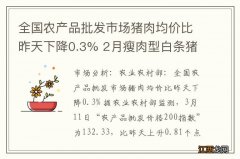 全国农产品批发市场猪肉均价比昨天下降0.3% 2月瘦肉型白条猪肉出厂