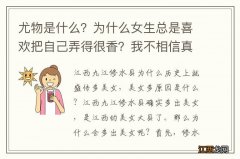 尤物是什么？为什么女生总是喜欢把自己弄得很香？我不相信真的是什么体香？