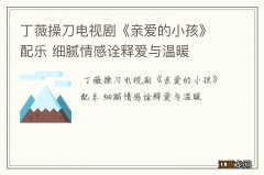 丁薇操刀电视剧《亲爱的小孩》配乐 细腻情感诠释爱与温暖