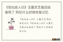 《恰似故人归》玉露灵芝最后给谁用了 阿纪什么时候恢复记忆