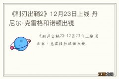 《利刃出鞘2》12月23日上线 丹尼尔·克雷格和诺顿出镜