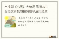 电视剧《心居》大结局 海清表白张颂文再飙演技冯晓琴展翔终成意难平