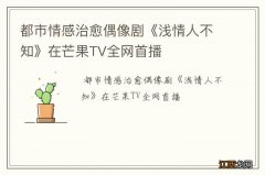 都市情感治愈偶像剧《浅情人不知》在芒果TV全网首播