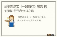 胡歌新综艺《一路前行》曝光 携刘涛陈龙开启公益之旅