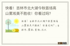 快看！吉林市北大湖今秋首场高山雾凇美不胜收！你看过吗？