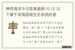 神奇海洋今日答案最新10.12 以下属于滨海蓝碳生态系统的是