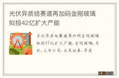 光伏异质结赛道再加码金刚玻璃拟投42亿扩大产能