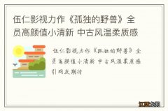 伍仁影视力作《孤独的野兽》全员高颜值小清新 中古风温柔质感引网友期待