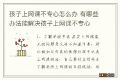 孩子上网课不专心怎么办 有哪些办法能解决孩子上网课不专心