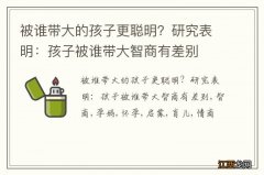 被谁带大的孩子更聪明？研究表明：孩子被谁带大智商有差别