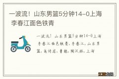 一波流！山东男篮5分钟14-0上海 李春江面色铁青