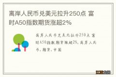 离岸人民币兑美元拉升250点 富时A50指数期货涨超2%