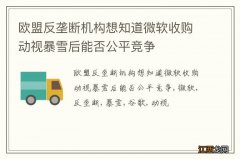 欧盟反垄断机构想知道微软收购动视暴雪后能否公平竞争