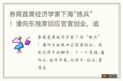 券商首席经济学家下海“练兵”！潘向东独家回应官宣创业，追赶任泽平的脚步，下一个是谁