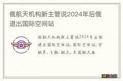 俄航天机构新主管说2024年后俄退出国际空间站