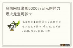 岛国网红豪掷5000万日元购怪力喷火龙宝可梦卡